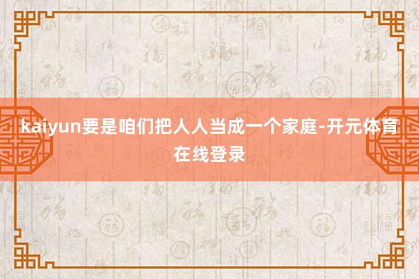 kaiyun要是咱们把人人当成一个家庭-开元体育在线登录