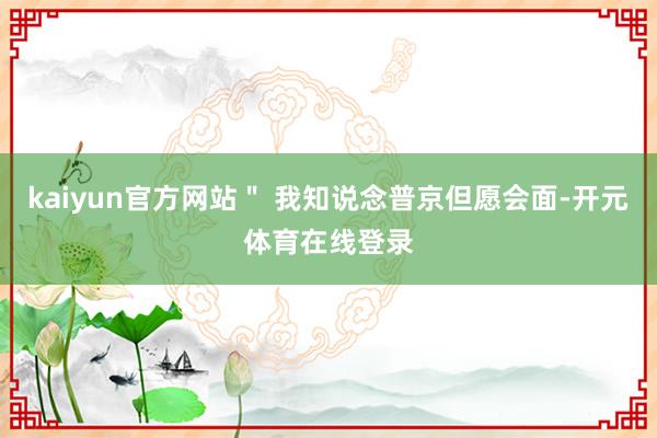 kaiyun官方网站＂ 我知说念普京但愿会面-开元体育在线登录