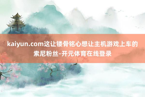 kaiyun.com这让镂骨铭心想让主机游戏上车的索尼粉丝-开元体育在线登录