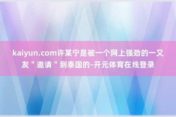 kaiyun.com许某宁是被一个网上强劲的一又友＂邀请＂到泰国的-开元体育在线登录