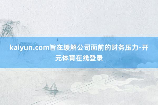 kaiyun.com旨在缓解公司面前的财务压力-开元体育在线登录