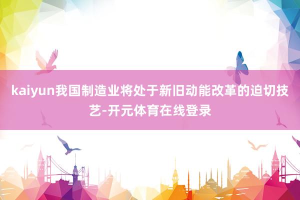kaiyun我国制造业将处于新旧动能改革的迫切技艺-开元体育在线登录