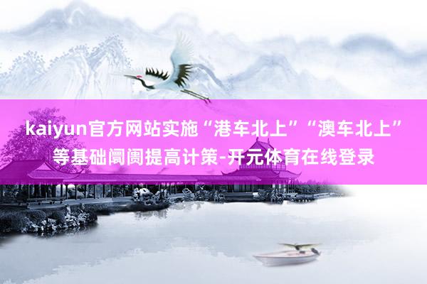 kaiyun官方网站实施“港车北上”“澳车北上”等基础阛阓提高计策-开元体育在线登录