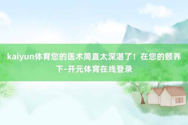 kaiyun体育您的医术简直太深湛了！在您的颐养下-开元体育在线登录