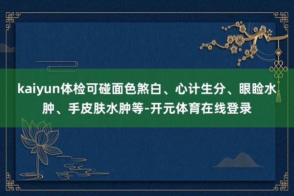 kaiyun体检可碰面色煞白、心计生分、眼睑水肿、手皮肤水肿等-开元体育在线登录