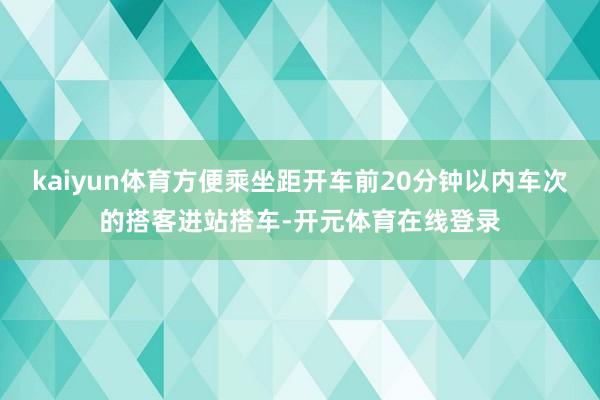 kaiyun体育方便乘坐距开车前20分钟以内车次的搭客进站搭车-开元体育在线登录