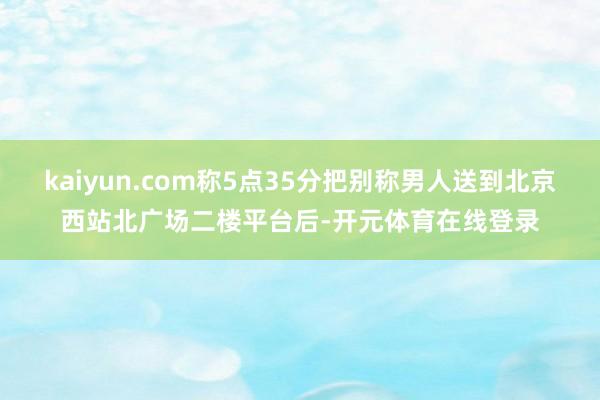 kaiyun.com称5点35分把别称男人送到北京西站北广场二楼平台后-开元体育在线登录