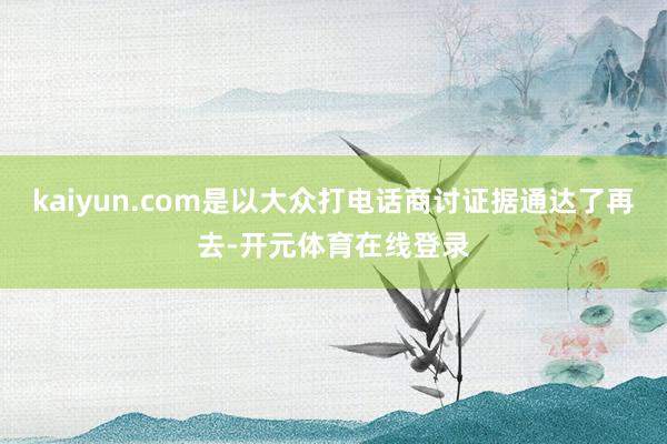 kaiyun.com是以大众打电话商讨证据通达了再去-开元体育在线登录