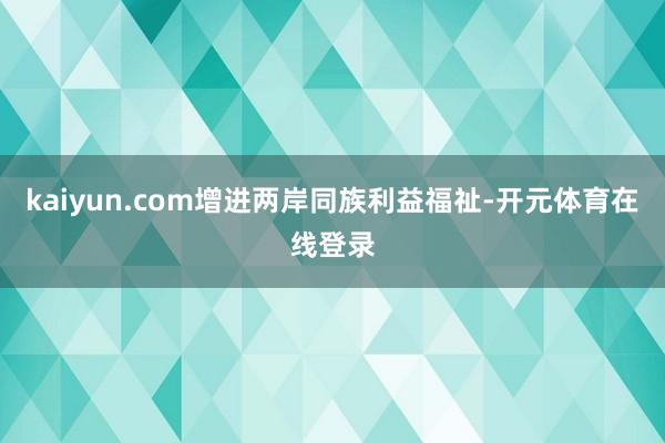 kaiyun.com增进两岸同族利益福祉-开元体育在线登录