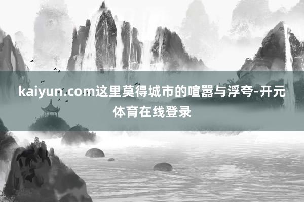 kaiyun.com这里莫得城市的喧嚣与浮夸-开元体育在线登录