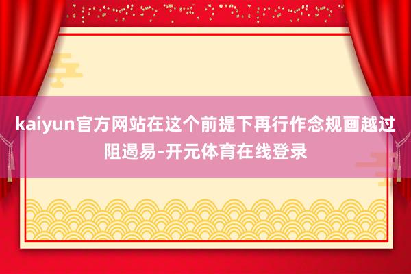 kaiyun官方网站在这个前提下再行作念规画越过阻遏易-开元体育在线登录