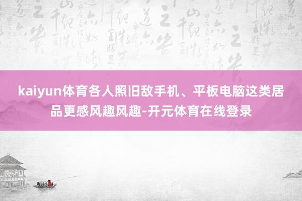 kaiyun体育各人照旧敌手机、平板电脑这类居品更感风趣风趣-开元体育在线登录