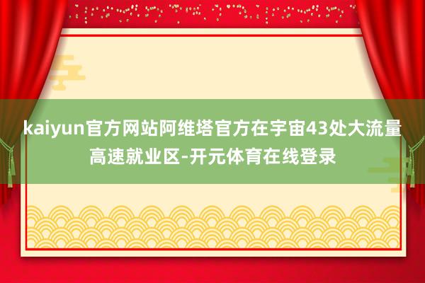 kaiyun官方网站阿维塔官方在宇宙43处大流量高速就业区-开元体育在线登录