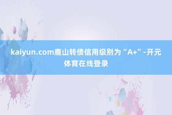 kaiyun.com鹿山转债信用级别为“A+”-开元体育在线登录