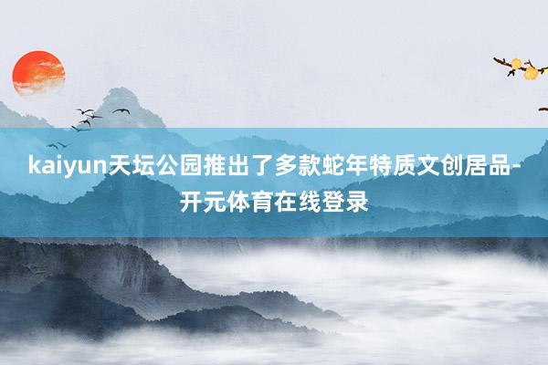 kaiyun天坛公园推出了多款蛇年特质文创居品-开元体育在线登录