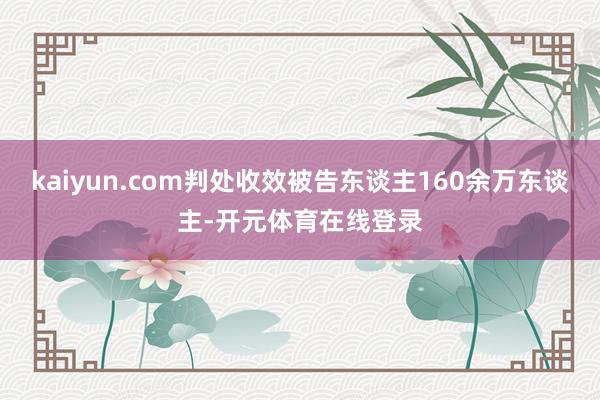kaiyun.com判处收效被告东谈主160余万东谈主-开元体育在线登录