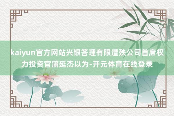 kaiyun官方网站兴银答理有限遭殃公司首席权力投资官蒲延杰以为-开元体育在线登录