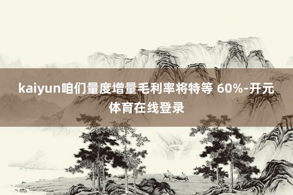 kaiyun咱们量度增量毛利率将特等 60%-开元体育在线登录
