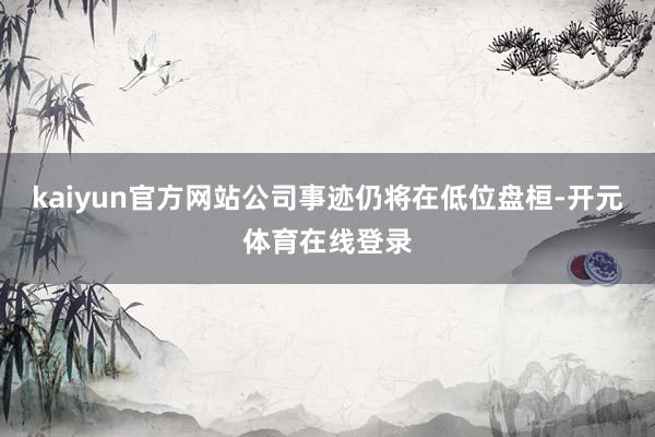 kaiyun官方网站公司事迹仍将在低位盘桓-开元体育在线登录