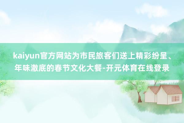 kaiyun官方网站为市民旅客们送上精彩纷呈、年味澈底的春节文化大餐-开元体育在线登录