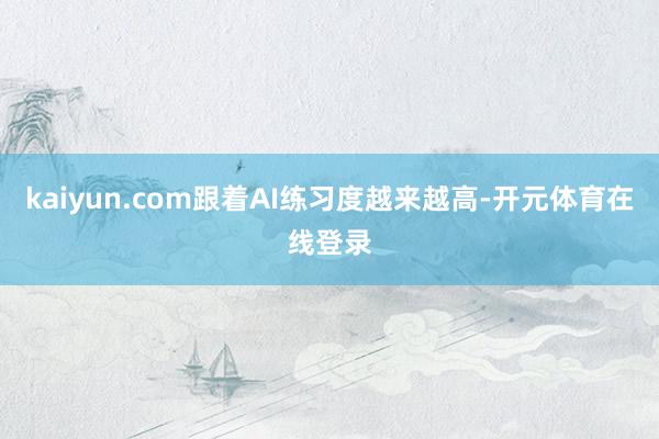 kaiyun.com跟着AI练习度越来越高-开元体育在线登录