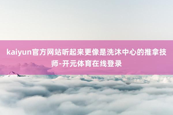 kaiyun官方网站听起来更像是洗沐中心的推拿技师-开元体育在线登录