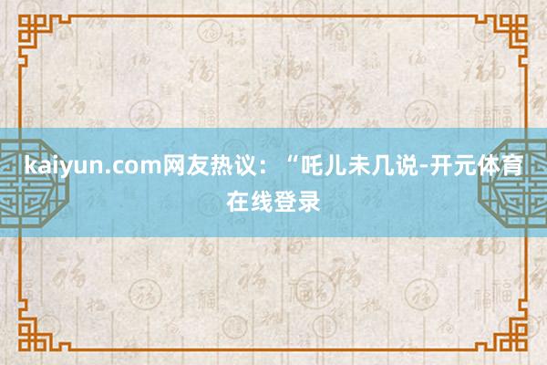 kaiyun.com网友热议：“吒儿未几说-开元体育在线登录