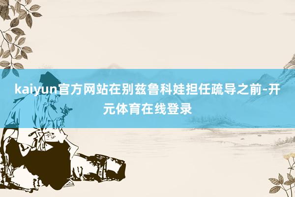 kaiyun官方网站在别兹鲁科娃担任疏导之前-开元体育在线登录