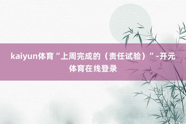 kaiyun体育“上周完成的（责任试验）”-开元体育在线登录