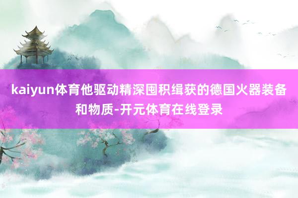 kaiyun体育他驱动精深囤积缉获的德国火器装备和物质-开元体育在线登录
