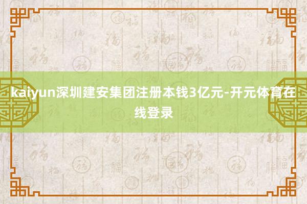 kaiyun深圳建安集团注册本钱3亿元-开元体育在线登录