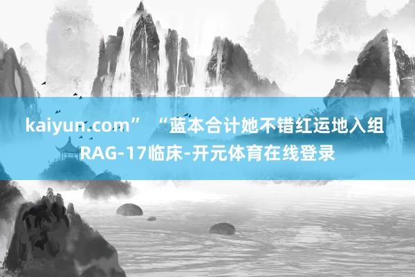 kaiyun.com”  “蓝本合计她不错红运地入组 RAG-17临床-开元体育在线登录