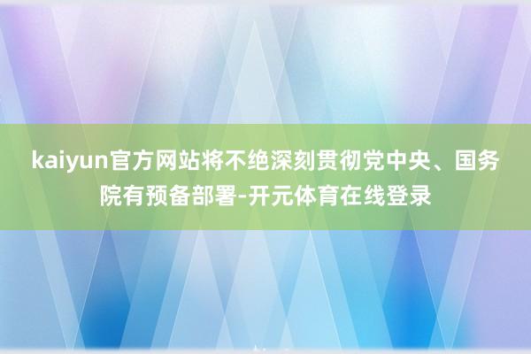 kaiyun官方网站将不绝深刻贯彻党中央、国务院有预备部署-开元体育在线登录