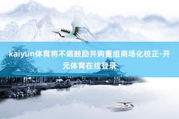kaiyun体育将不竭鼓励并购重组商场化校正-开元体育在线登录