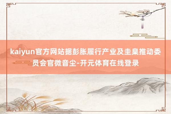 kaiyun官方网站据彭胀履行产业及圭臬推动委员会官微音尘-开元体育在线登录