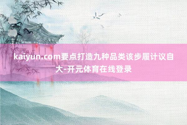 kaiyun.com　　要点打造九种品类　　该步履计议自大-开元体育在线登录
