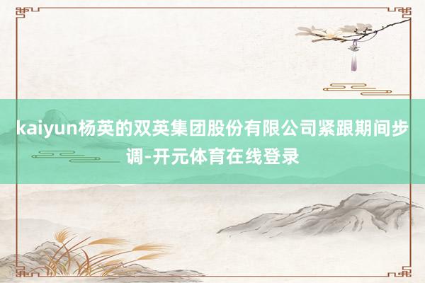 kaiyun杨英的双英集团股份有限公司紧跟期间步调-开元体育在线登录