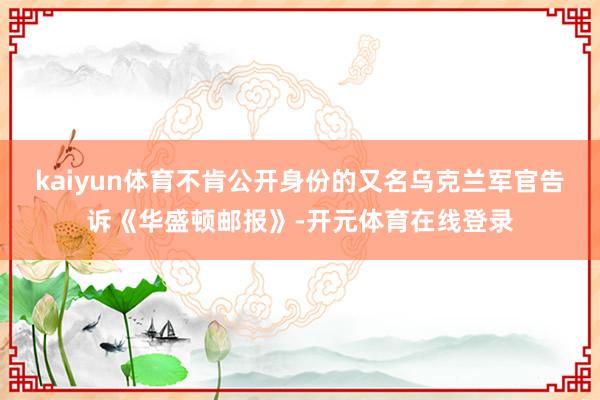 kaiyun体育不肯公开身份的又名乌克兰军官告诉《华盛顿邮报》-开元体育在线登录