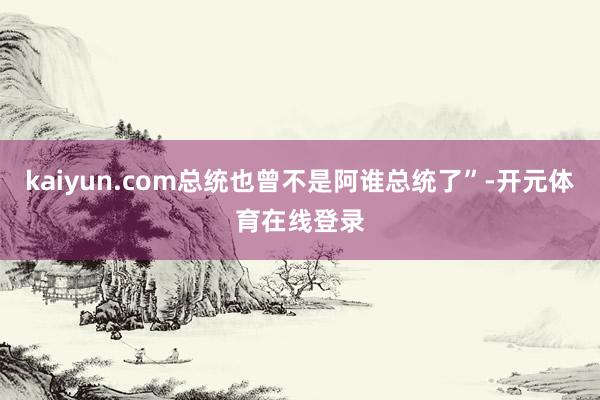 kaiyun.com总统也曾不是阿谁总统了”-开元体育在线登录