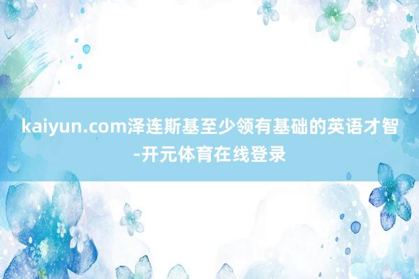 kaiyun.com泽连斯基至少领有基础的英语才智-开元体育在线登录