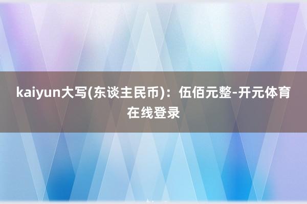 kaiyun大写(东谈主民币)：伍佰元整-开元体育在线登录