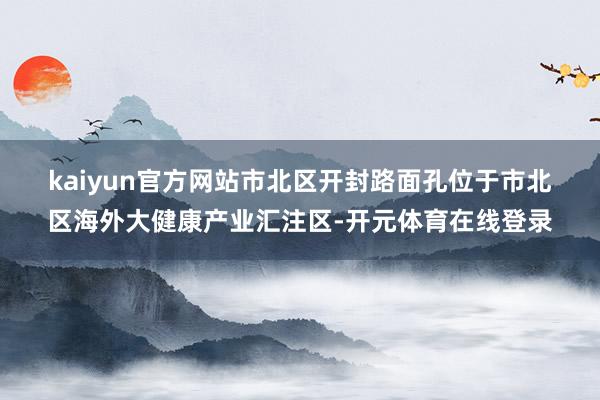 kaiyun官方网站　　市北区开封路面孔位于市北区海外大健康产业汇注区-开元体育在线登录