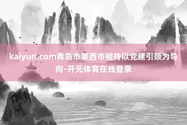 kaiyun.com青岛市莱西市相持以党建引颈为导向-开元体育在线登录