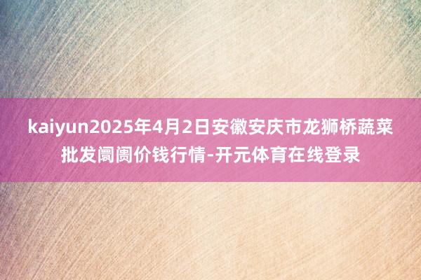 kaiyun2025年4月2日安徽安庆市龙狮桥蔬菜批发阛阓价钱行情-开元体育在线登录