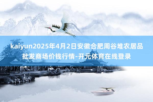 kaiyun2025年4月2日安徽合肥周谷堆农居品批发商场价钱行情-开元体育在线登录