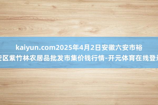 kaiyun.com2025年4月2日安徽六安市裕安区紫竹林农居品批发市集价钱行情-开元体育在线登录