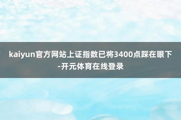 kaiyun官方网站上证指数已将3400点踩在眼下-开元体育在线登录