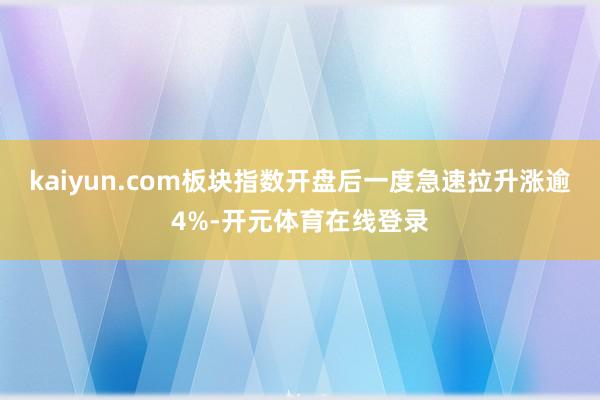 kaiyun.com板块指数开盘后一度急速拉升涨逾4%-开元体育在线登录