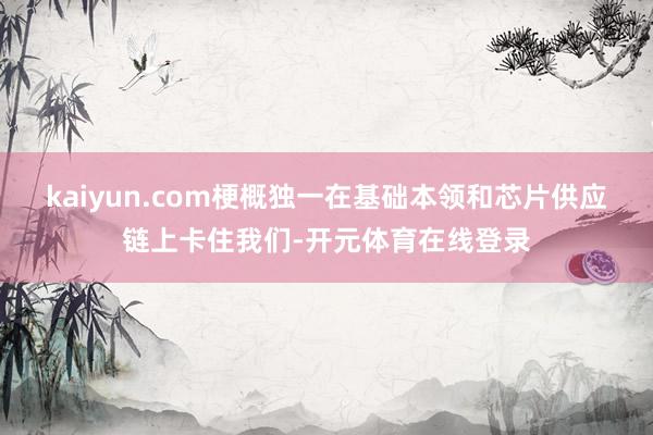 kaiyun.com梗概独一在基础本领和芯片供应链上卡住我们-开元体育在线登录