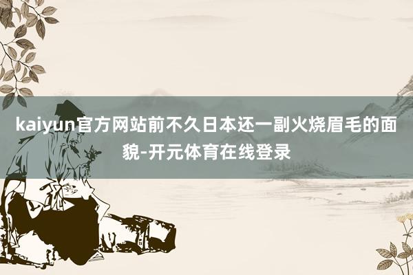kaiyun官方网站前不久日本还一副火烧眉毛的面貌-开元体育在线登录